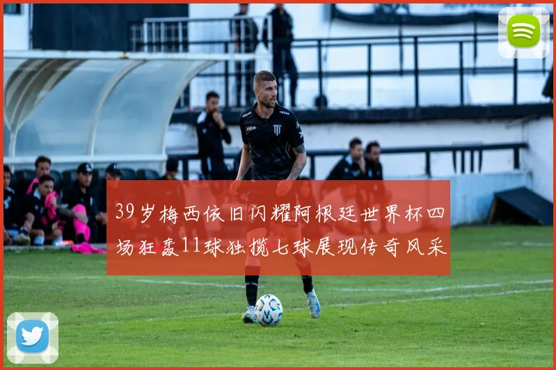 39岁梅西依旧闪耀阿根廷世界杯四场狂轰11球独揽七球展现传奇风采