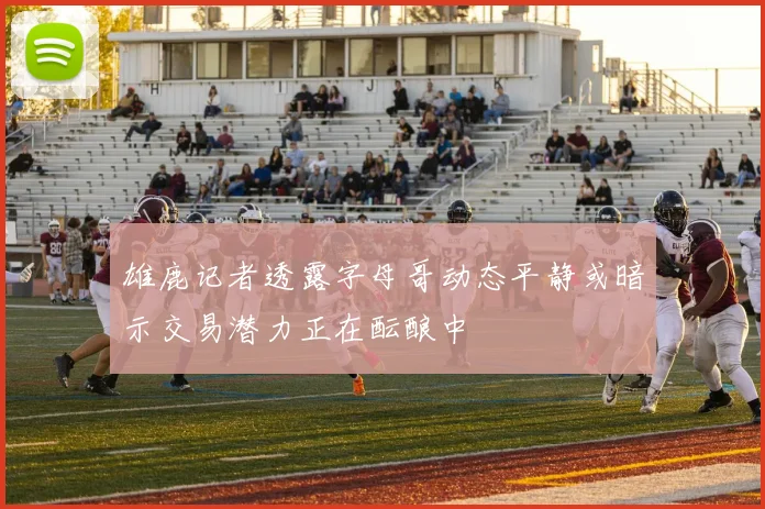 雄鹿记者透露字母哥动态平静或暗示交易潜力正在酝酿中