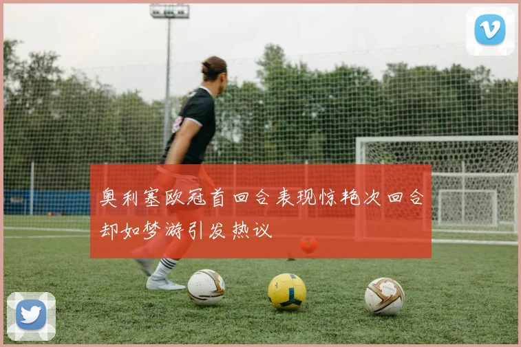 奥利塞欧冠首回合表现惊艳次回合却如梦游引发热议