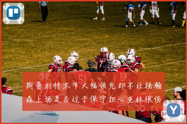 斯普利特末节大幅领先却不让杨瀚森上场是否过于保守担心克林根伤情吗