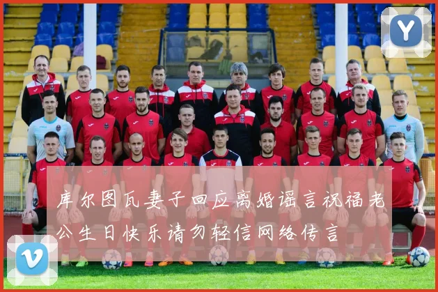 库尔图瓦妻子回应离婚谣言祝福老公生日快乐请勿轻信网络传言