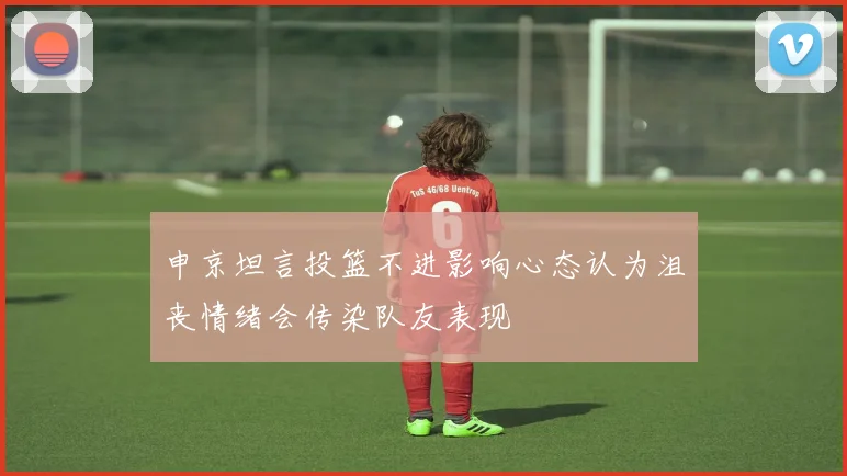 申京坦言投篮不进影响心态认为沮丧情绪会传染队友表现