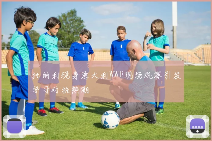托纳利现身意大利WWE现场观赛引发学习对抗热潮