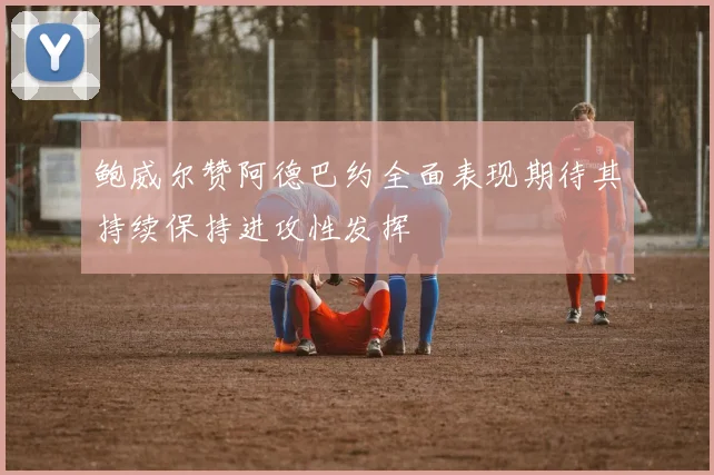 鲍威尔赞阿德巴约全面表现期待其持续保持进攻性发挥