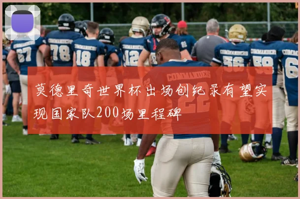 莫德里奇世界杯出场创纪录有望实现国家队200场里程碑