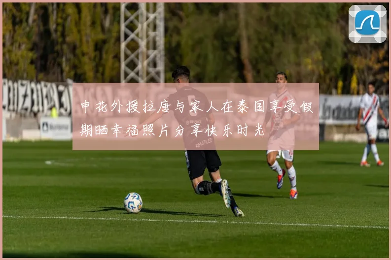 申花外援拉唐与家人在泰国享受假期晒幸福照片分享快乐时光