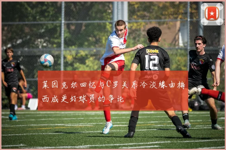 莱因克尔回忆与C罗关系冷淡缘由梅西成更好球员的争论