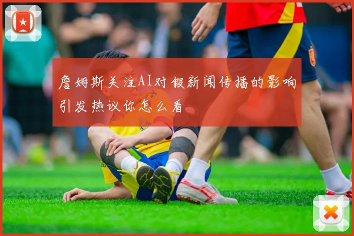 詹姆斯关注AI对假新闻传播的影响引发热议你怎么看