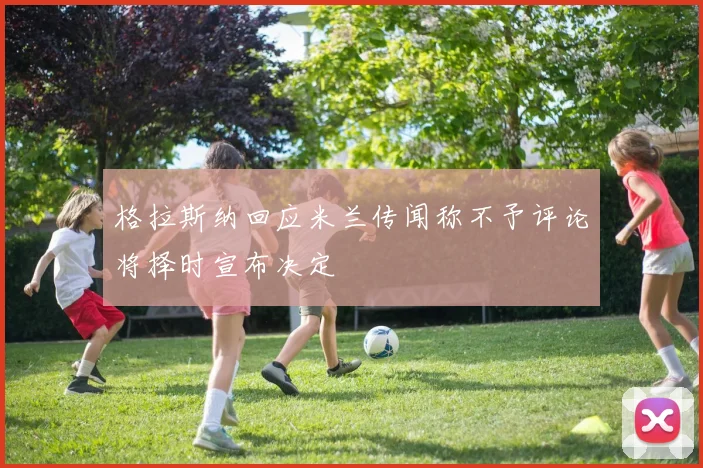 格拉斯纳回应米兰传闻称不予评论将择时宣布决定