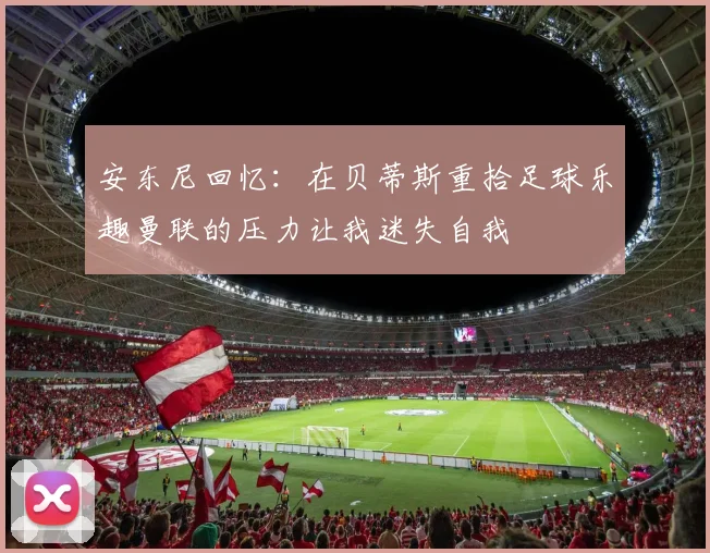 安东尼回忆：在贝蒂斯重拾足球乐趣曼联的压力让我迷失自我