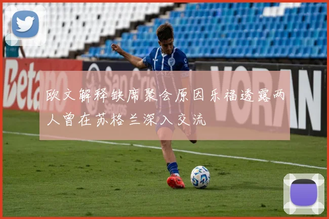 欧文解释缺席聚会原因乐福透露两人曾在苏格兰深入交流