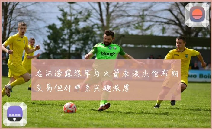 名记透露绿军与火箭未谈杰伦布朗交易但对申京兴趣浓厚