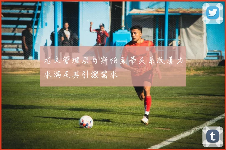 尤文管理层与斯帕莱蒂关系改善力求满足其引援需求