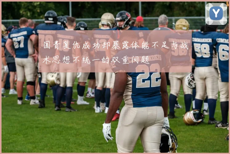 国青复仇成功却暴露体能不足与战术思想不统一的双重问题