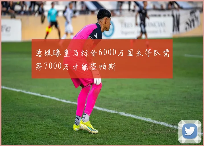 意媒曝皇马标价6000万国米等队需筹7000万才能签帕斯