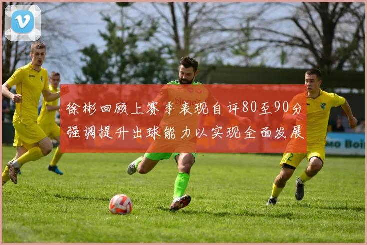 徐彬回顾上赛季表现自评80至90分强调提升出球能力以实现全面发展