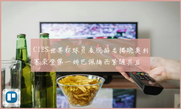 CIES世界杯球员表现排名揭晓奥利塞荣登第一姆巴佩梅西紧随其后